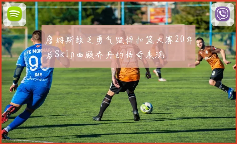 詹姆斯缺乏勇气毁掉扣篮大赛20年后Skip回顾乔丹的传奇表现