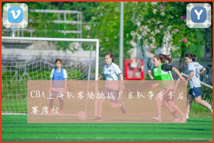 CBA上海队客场挑战广东队争夺季后赛席位