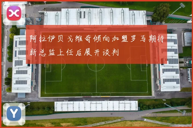 阿拉伊贝戈维奇倾向加盟罗马期待新总监上任后展开谈判