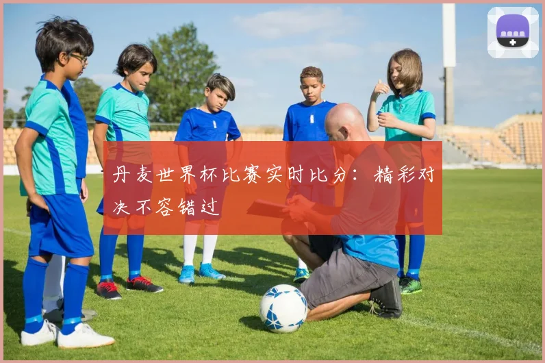 丹麦世界杯比赛实时比分：精彩对决不容错过